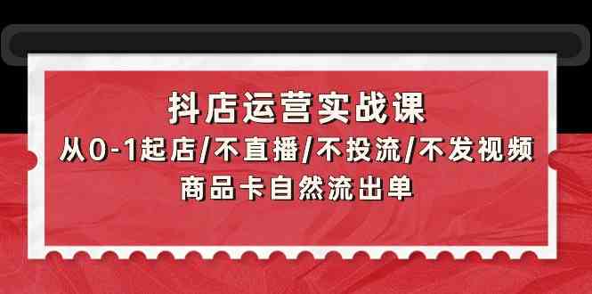 抖店运营实战课：从0-1起店/不直播/不投流/不发视频/商品卡自然流出单-全网项目资源网