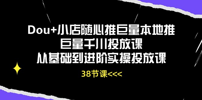 Dou+小店随心推巨量本地推巨量千川投放课，从基础到进阶实操投放课（38节）-全网项目资源网