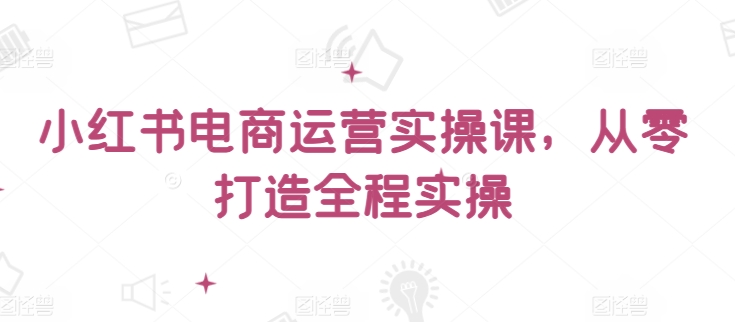 小红书电商运营实操课，​从零打造全程实操-全网项目资源网