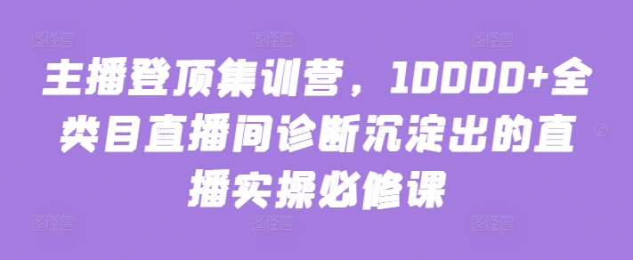 主播登顶集训营，10000+全类目直播间诊断沉淀出的直播实操必修课-全网项目资源网