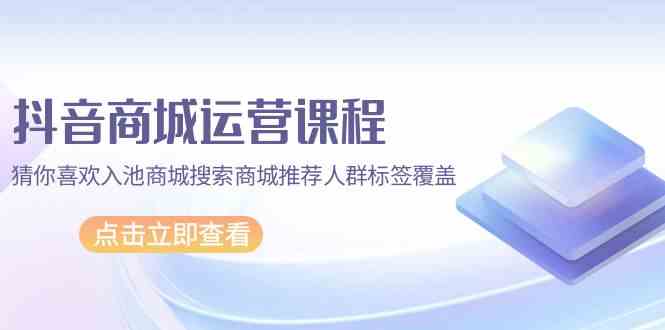 抖音商城运营课程，猜你喜欢入池商城搜索商城推荐人群标签覆盖（67节课）-全网项目资源网