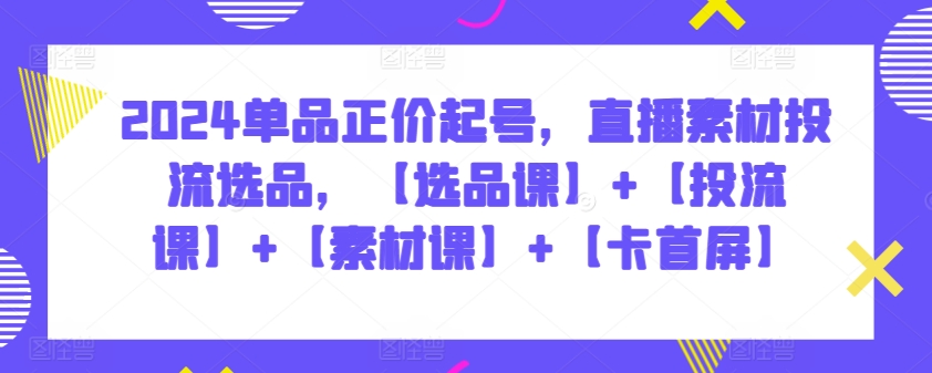 2024单品正价起号，直播素材投流选品，【选品课】+【投流课】+【素材课】+【卡首屏】-全网项目资源网