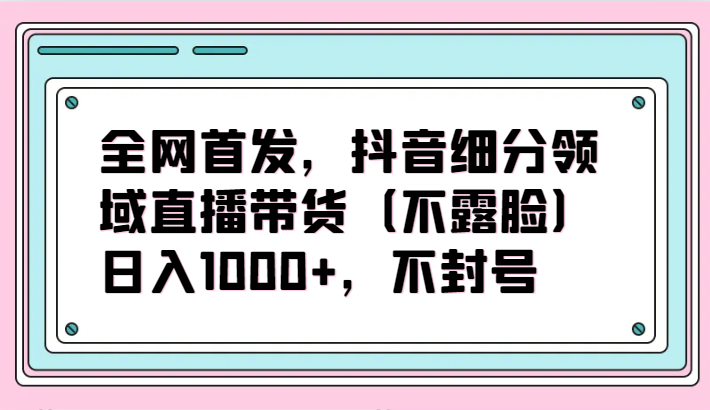 全网首发，抖音细分领域直播带货（不露脸）项目，日入1000+，不封号-全网项目资源网