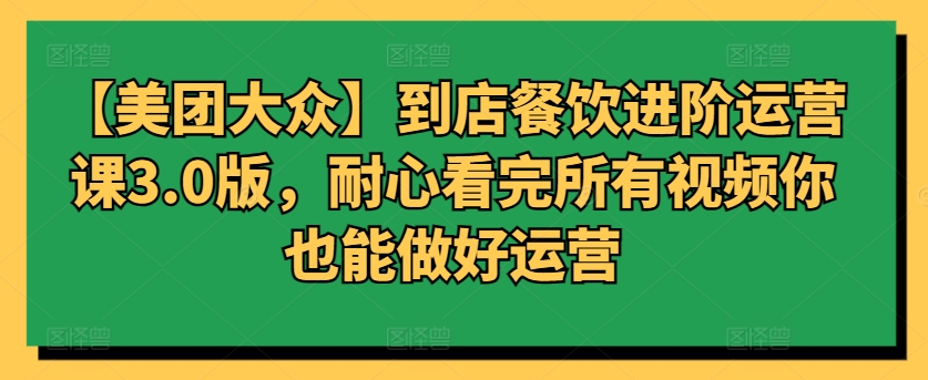 【美团大众】到店餐饮进阶运营课3.0版，耐心看完所有视频你也能做好运营-全网项目资源网