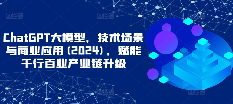 ChatGPT大模型，技术场景与商业应用(2024)，赋能千行百业产业链升级-全网项目资源网