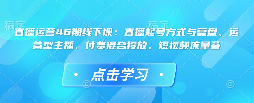 直播运营46期线下课：直播起号方式与复盘、运营型主播、付费混合投放、短视频流量叠-全网项目资源网